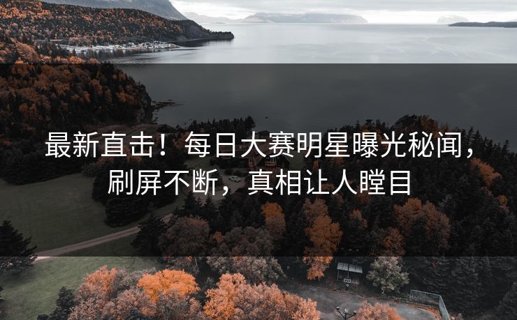 最新直击！每日大赛明星曝光秘闻，刷屏不断，真相让人瞠目
