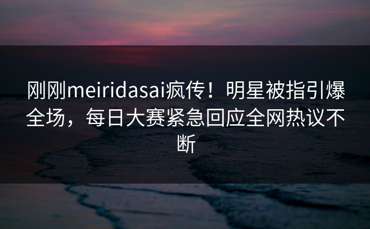 刚刚meiridasai疯传！明星被指引爆全场，每日大赛紧急回应全网热议不断