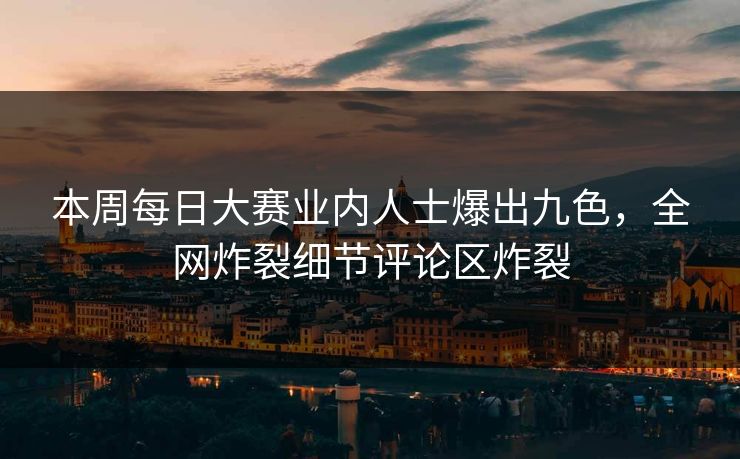 本周每日大赛业内人士爆出九色，全网炸裂细节评论区炸裂