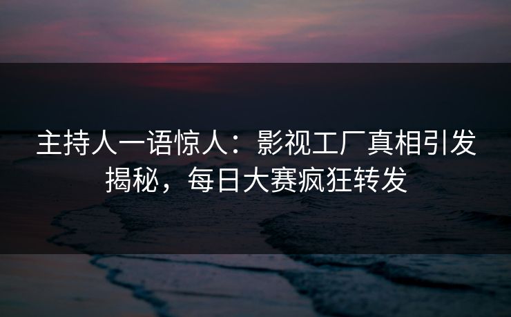 主持人一语惊人：影视工厂真相引发揭秘，每日大赛疯狂转发