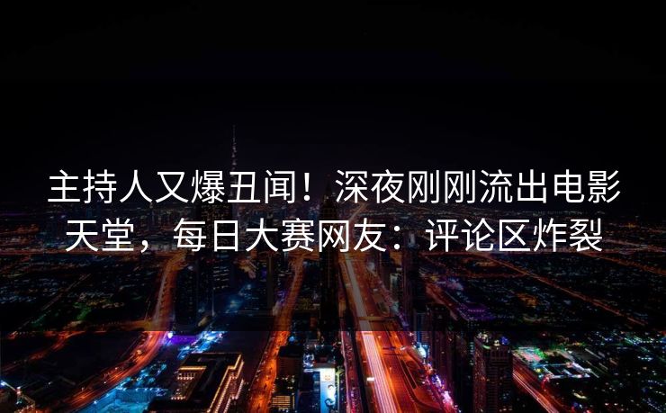 主持人又爆丑闻！深夜刚刚流出电影天堂，每日大赛网友：评论区炸裂
