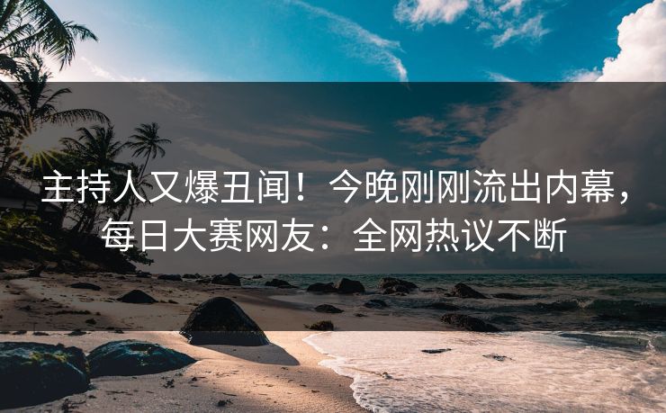 主持人又爆丑闻！今晚刚刚流出内幕，每日大赛网友：全网热议不断