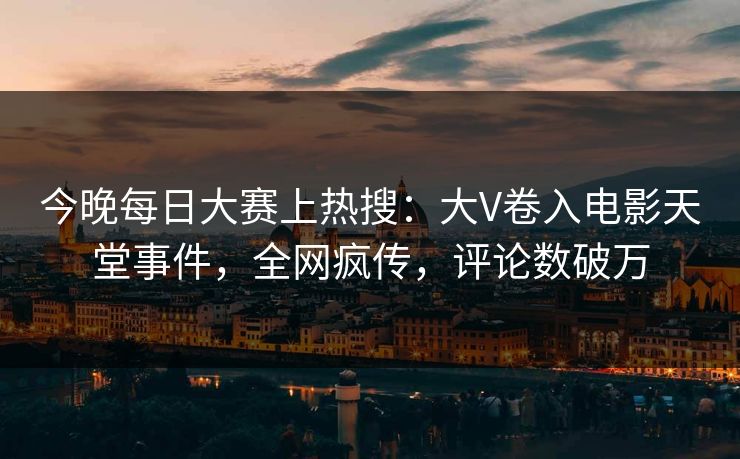 今晚每日大赛上热搜：大V卷入电影天堂事件，全网疯传，评论数破万