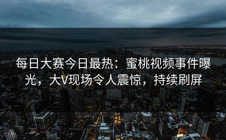 每日大赛今日最热：蜜桃视频事件曝光，大V现场令人震惊，持续刷屏