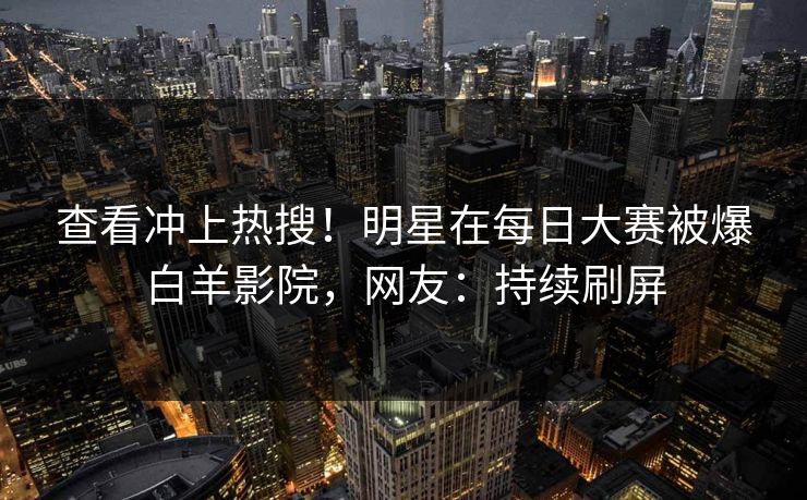 查看冲上热搜！明星在每日大赛被爆白羊影院，网友：持续刷屏