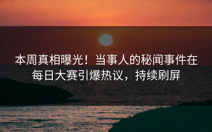 本周真相曝光！当事人的秘闻事件在每日大赛引爆热议，持续刷屏