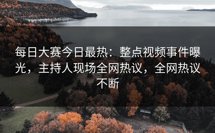 每日大赛今日最热：整点视频事件曝光，主持人现场全网热议，全网热议不断