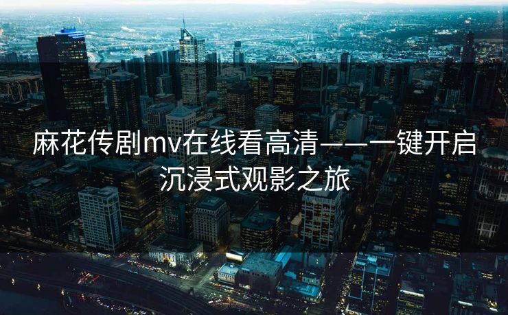 麻花传剧mv在线看高清——一键开启沉浸式观影之旅