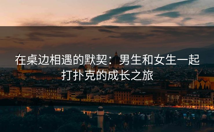 在桌边相遇的默契：男生和女生一起打扑克的成长之旅