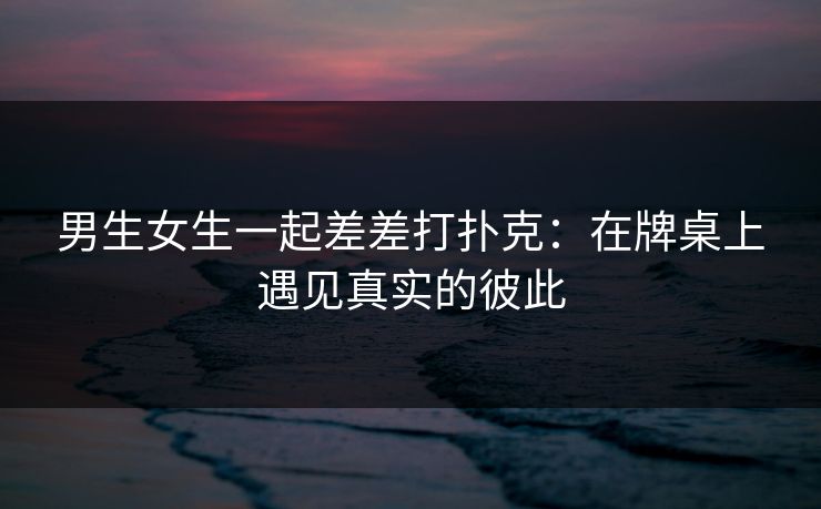 男生女生一起差差打扑克：在牌桌上遇见真实的彼此