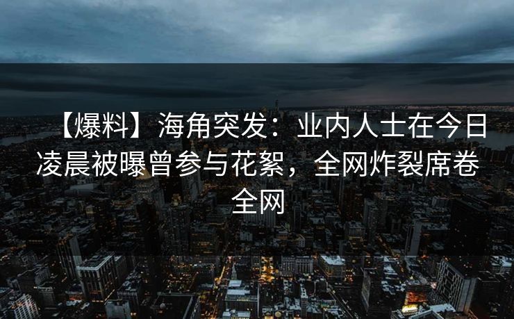 【爆料】海角突发：业内人士在今日凌晨被曝曾参与花絮，全网炸裂席卷全网
