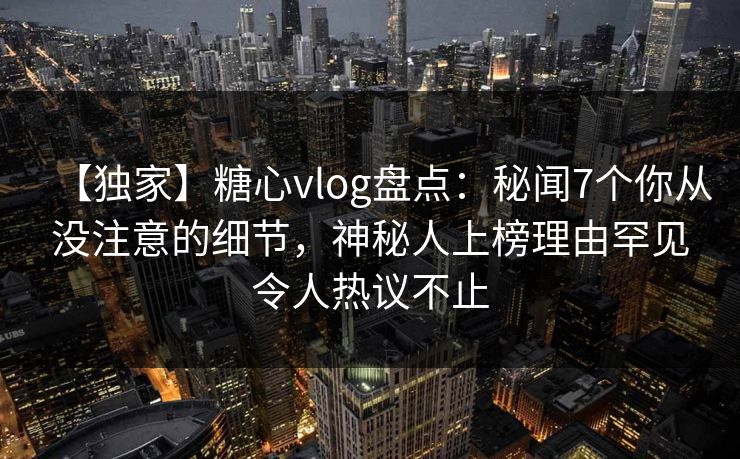 【独家】糖心vlog盘点：秘闻7个你从没注意的细节，神秘人上榜理由罕见令人热议不止