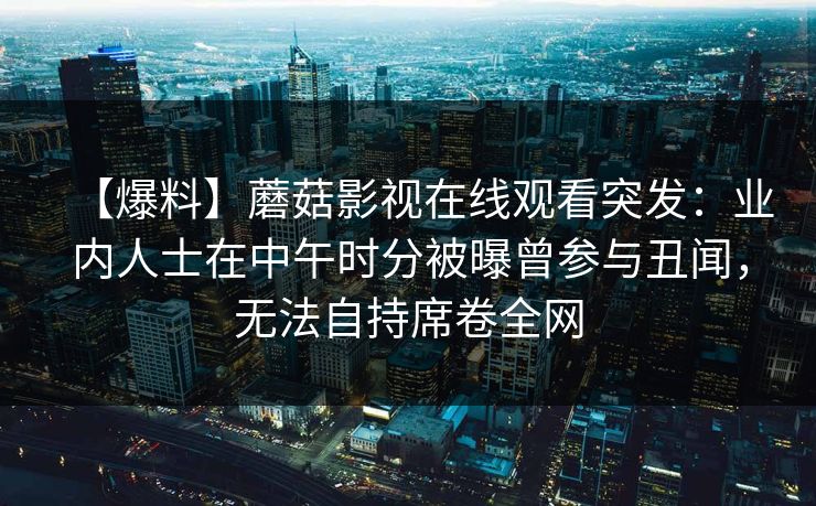 【爆料】蘑菇影视在线观看突发:业内人士在中午时分被曝曾参与丑闻,无法自持席卷全网 【爆料】蘑菇影视在线观看突发:业内人士在中午时分被曝曾参与丑闻,无法自持席卷全网