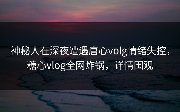 神秘人在深夜遭遇唐心volg情绪失控，糖心vlog全网炸锅，详情围观