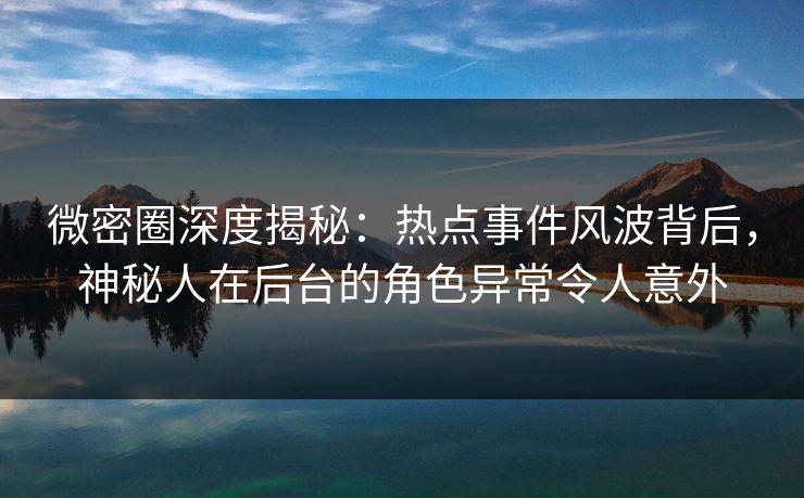 微密圈深度揭秘：热点事件风波背后，神秘人在后台的角色异常令人意外