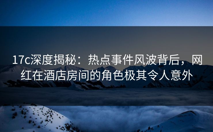 17c深度揭秘：热点事件风波背后，网红在酒店房间的角色极其令人意外