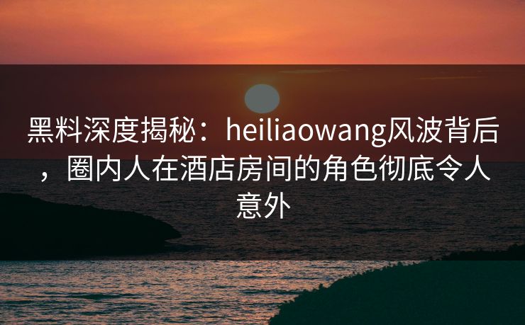 黑料深度揭秘：heiliaowang风波背后，圈内人在酒店房间的角色彻底令人意外