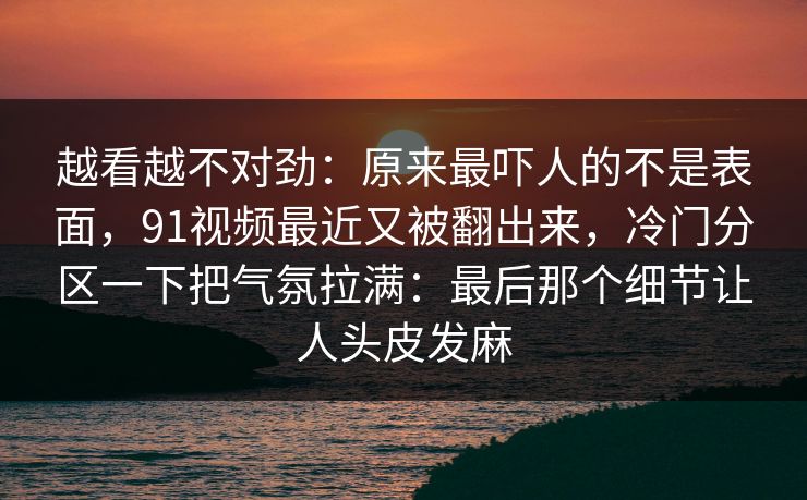越看越不对劲：原来最吓人的不是表面，91视频最近又被翻出来，冷门分区一下把气氛拉满：最后那个细节让人头皮发麻