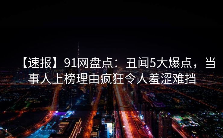 【速报】91网盘点：丑闻5大爆点，当事人上榜理由疯狂令人羞涩难挡